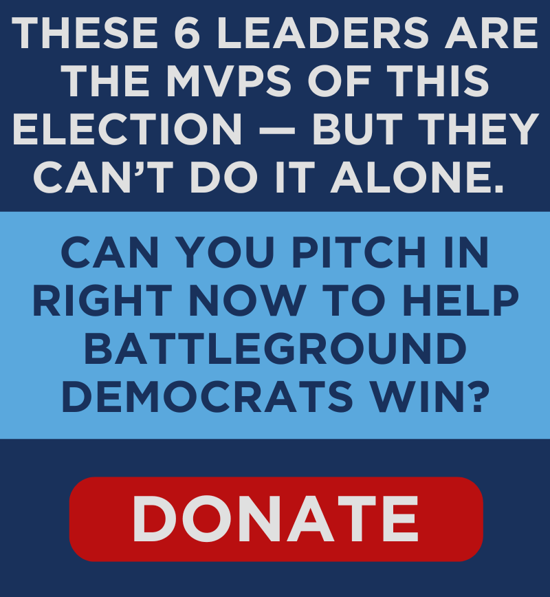 These 6 leaders are the MVPs of this election — but they can't do it alone. Can you pitch in right now to help battleground Democrats win??